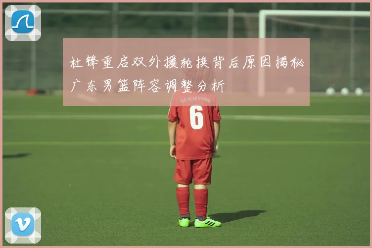 杜锋重启双外援轮换背后原因揭秘广东男篮阵容调整分析