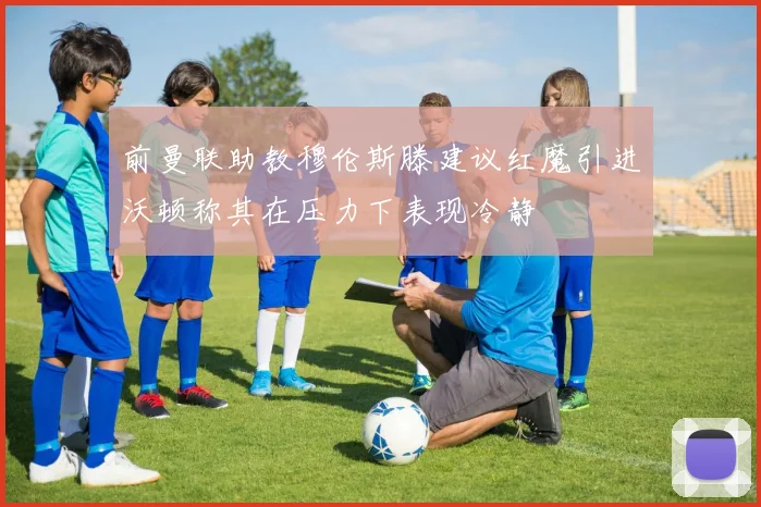 前曼联助教穆伦斯滕建议红魔引进沃顿称其在压力下表现冷静