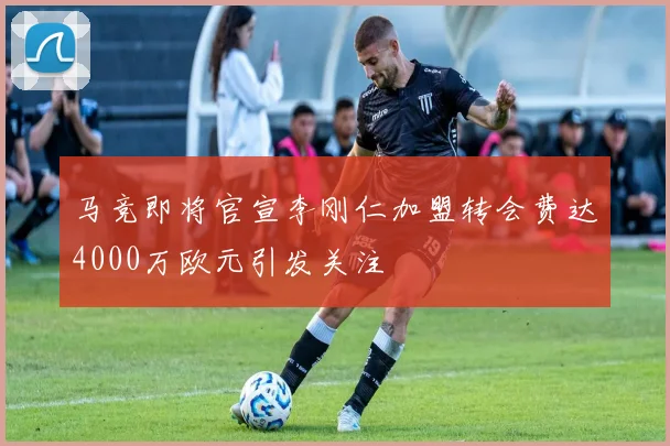 马竞即将官宣李刚仁加盟转会费达4000万欧元引发关注