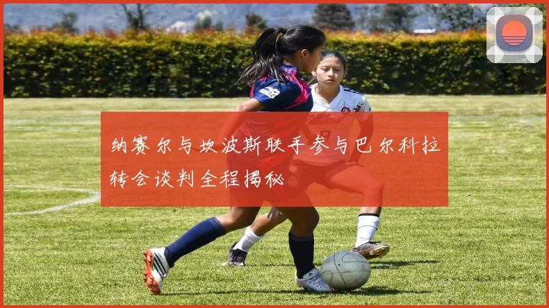 纳赛尔与坎波斯联手参与巴尔科拉转会谈判全程揭秘