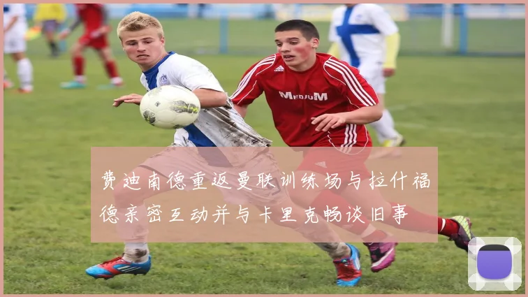 费迪南德重返曼联训练场与拉什福德亲密互动并与卡里克畅谈旧事